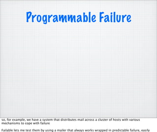 Programmable Failure




so, for example, we have a system that distributes mail across a cluster of hosts with various
mechanisms to cope with failure

Failable lets me test them by using a mailer that always works wrapped in predictable failure, easily
 