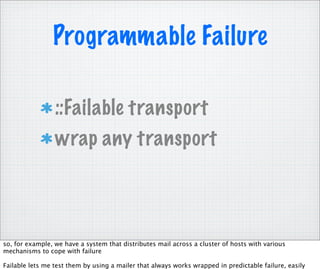 Programmable Failure

                 ::Failable transport
                 wrap any transport




so, for example, we have a system that distributes mail across a cluster of hosts with various
mechanisms to cope with failure

Failable lets me test them by using a mailer that always works wrapped in predictable failure, easily
 