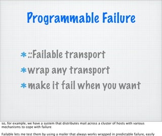 Programmable Failure

                 ::Failable transport
                 wrap any transport
                 make it fail when you want


so, for example, we have a system that distributes mail across a cluster of hosts with various
mechanisms to cope with failure

Failable lets me test them by using a mailer that always works wrapped in predictable failure, easily
 