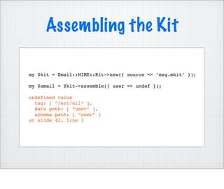 Assembling the Kit

my $kit = Email::MIME::Kit->new({ source => ‘msg.mkit’ });

my $email = $kit->assemble({ user => undef });

undefined value
  tag: [ “/err/nil” ],
  data path: [ “user” ],
  schema path: [ “user” ]
at slide 42, line 3
 