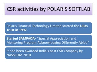 CSR activities by POLARIS SOFTLAB
Polaris Financial Technology Limited started the Ullas
Trust in 1997.
Started SAMPADA- “Special Appreciation and
Mentoring Program Acknowledging Differently Abled”
It had been awarded India's best CSR Company by
NASSCOM 2010
 