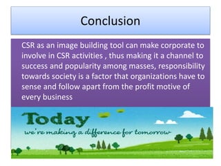 Conclusion
CSR as an image building tool can make corporate to
involve in CSR activities , thus making it a channel to
success and popularity among masses, responsibility
towards society is a factor that organizations have to
sense and follow apart from the profit motive of
every business
 