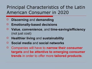 Principal Characteristics of the Latin
American Consumer in 2020
 Discerning and demanding
 Emotionally-based decisions
 Value, convenience, and time-saving/efficiency
(not just cost)
 Healthier living and sustainability
 Social media and social networks
 Companies will have to narrow their consumer
targets and be attentive to emerging consumer
trends in order to offer more tailored products.
 