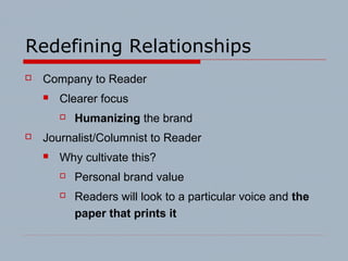 Redefining Relationships
 Company to Reader
 Clearer focus
 Humanizing the brand
 Journalist/Columnist to Reader
 Why cultivate this?
 Personal brand value
 Readers will look to a particular voice and the
paper that prints it
 