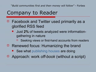 Company to Reader
 Facebook and Twitter used primarily as a
glorified RSS feed
 Just 2%2% of tweets analyzed were information-
gathering in nature
 Seeking views or first-hand accounts from readers
 Renewed focus: Humanizing the brand
 See what publishing houses are doing
 Approach: work off-book (without a script)
“Build communities first and then money will follow” - Forbes
 