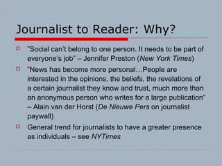 Journalist to Reader: Why?
 ”Social can’t belong to one person. It needs to be part of
everyone’s job” – Jennifer Preston (New York Times)
 ”News has become more personal…People are
interested in the opinions, the beliefs, the revelations of
a certain journalist they know and trust, much more than
an anonymous person who writes for a large publication”
– Alain van der Horst (De Nieuwe Pers on journalist
paywall)
 General trend for journalists to have a greater presence
as individuals – see NYTimes
 