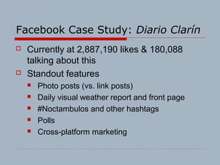 Facebook Case Study: Diario Clarín
 Currently at 2,887,190 likes & 180,088
talking about this
 Standout features
 Photo posts (vs. link posts)
 Daily visual weather report and front page
 #Noctambulos and other hashtags
 Polls
 Cross-platform marketing
 