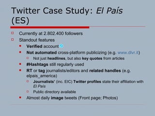 Twitter Case Study: El País
(ES)
 Currently at 2.802.400 followers
 Standout features
 Verified account
 Not automated cross-platform publicizing (e.g. www.dlvr.it)
 Not just headlines, but also key quotes from articles
 #Hashtags still regularly used
 RT or tag journalists/editors and related handles (e.g.
elpais_america)
 Journalists’ (inc. EIC) Twitter profiles state their affiliation with
El País
 Public directory available
 Almost daily image tweets (Front page; Photos)
 