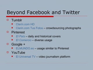 Beyond Facebook and Twitter
 Tumblr
 Clarín.com HD
 Clarin.com Tus Fotos – crowdsourcing photographs
 Pinterest
 El País – daily and historical covers
 El Comercio – diverse usage
 Google +
 ELMUNDO.es – usage similar to Pinterest
 YouTube
 El Universal TV – video journalism platform
 