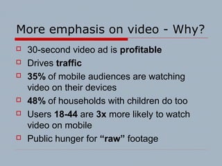 More emphasis on video - Why?
 30-second video ad is profitable
 Drives traffic
 35% of mobile audiences are watching
video on their devices
 48% of households with children do too
 Users 18-44 are 3x more likely to watch
video on mobile
 Public hunger for “raw” footage
 