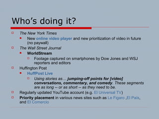 Who’s doing it?
 The New York Times
 New online video player and new prioritization of video in future
(no paywall)
 The Wall Street Journal
 WorldStream
 Footage captured on smartphones by Dow Jones and WSJ
reporters and editors
 Huffington Post
 HuffPost Live
 Using stories as… jumping-off points for [video]
conversations, commentary, and comedy. These segments
are as long -- or as short -- as they need to be.
 Regularly updated YouTube account (e.g. El Universal TV)
 Priority placement in various news sites such as Le Figaro ,El País,
and El Comercio
 