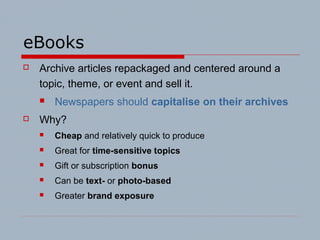 eBooks
 Archive articles repackaged and centered around a
topic, theme, or event and sell it.
 Newspapers should capitalise on their archives
 Why?
 Cheap and relatively quick to produce
 Great for time-sensitive topics
 Gift or subscription bonus
 Can be text- or photo-based
 Greater brand exposure
 