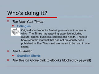 Who’s doing it?
 The New York Times
 E-Singles
 Original short e-books featuring narratives in areas in
which The Times has reporting expertise including
culture, sports, business, science and health. These e-
books contain material that has not previously been
published in The Times and are meant to be read in one
sitting.
 The Guardian
 Guardian Shorts
 The Boston Globe (link to eBooks blocked by paywall)
 