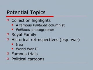 Potential Topics
 Collection highlights
 A famous Politiken columnist
 Politiken photographer
 Royal Family
 Historical retrospectives (esp. war)
 Iraq
 World War II
 Famous trials
 Political cartoons
 