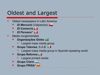 Oldest and Largest
 Oldest newspapers in Latin America
 El MercurioMercurio (Valparaíso)
 El ComercioComercio
 El PeruanoPeruano*
 Media conglomerates
 Organizações GloboGlobo
 Largest mass media group
 Grupo TelevisaTelevisa, S.A.B.
 Largest mass media group in Spanish-speaking world
 Grupo ReformaReforma
 Largest printed media
 Grupo ClarínClarín
 Grupo PRISAPRISA*
 
