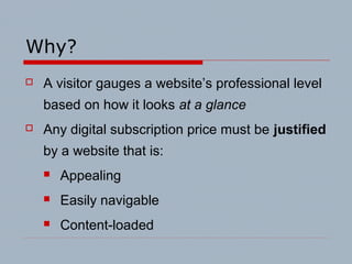 Why?
 A visitor gauges a website’s professional level
based on how it looks at a glance
 Any digital subscription price must be justified
by a website that is:
 Appealing
 Easily navigable
 Content-loaded
 