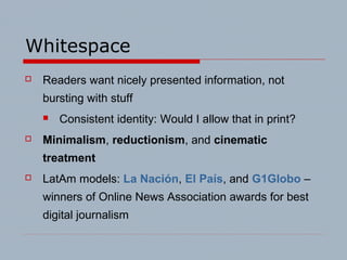 Whitespace
 Readers want nicely presented information, not
bursting with stuff
 Consistent identity: Would I allow that in print?
 Minimalism, reductionism, and cinematic
treatment
 LatAm models: La Nación, El País, and G1Globo –
winners of Online News Association awards for best
digital journalism
 