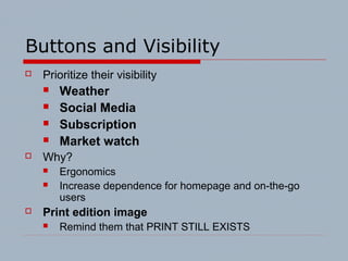 Buttons and Visibility
 Prioritize their visibility
 Weather
 Social Media
 Subscription
 Market watch
 Why?
 Ergonomics
 Increase dependence for homepage and on-the-go
users
 Print edition image
 Remind them that PRINT STILL EXISTS
 