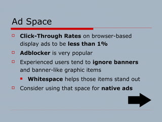 Ad Space
 Click-Through Rates on browser-based
display ads to be less than 1%
 Adblocker is very popular
 Experienced users tend to ignore banners
and banner-like graphic items
 Whitespace helps those items stand out
 Consider using that space for native ads
 