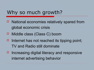 Why so much growth?
 National economies relatively spared from
global economic crisis
 Middle class (Class C) boom
 Internet has not reached its tipping point;
TV and Radio still dominate
 Increasing digital literacy and responsive
internet advertising behavior
 