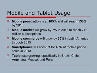 Mobile and Tablet Usage
 Mobile penetration is at 105% and will reach 130%
by 2015
 Mobile market will grow by 7% in 2013 to reach 742
million subscriptions
 Mobile commerce will grow by 35% in Latin America
through 2015
 Smartphones will account for 46% of mobile phone
sales in 2013
 Tablet use growing, specifically in Brazil, Chile,
Argentina, Mexico, and Peru
 