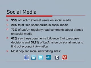 Social Media
 95% of LatAm internet users on social media
 28% total time spent online in social media
 73% of LatAm regularly read comments about brands
on social media
 62% say these comments influence their purchase
decisions and 58,9% of LatAms go on social media to
find out product information
 Most popular social networking sites:
 