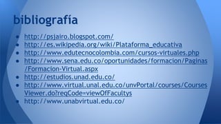 ● http://psjairo.blogspot.com/
● http://es.wikipedia.org/wiki/Plataforma_educativa
● http://www.edutecnocolombia.com/cursos-virtuales.php
● http://www.sena.edu.co/oportunidades/formacion/Paginas
/Formacion-Virtual.aspx
● http://estudios.unad.edu.co/
● http://www.virtual.unal.edu.co/unvPortal/courses/Courses
Viewer.do?reqCode=viewOfFacultys
● http://www.unabvirtual.edu.co/
bibliografía
 