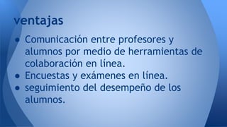 ● Comunicación entre profesores y
alumnos por medio de herramientas de
colaboración en línea.
● Encuestas y exámenes en línea.
● seguimiento del desempeño de los
alumnos.
ventajas
 