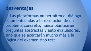 Las plataformas no permiten el diálogo,
están enfocadas a la resolución de un
problema concreto, nunca plantearán
preguntas abstractas y auto evaluadoras,
sino que se acercarán mucho más a la
lógica del examen tipo test.
desventajas
 