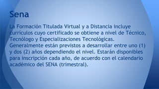 La Formación Titulada Virtual y a Distancia incluye
currículos cuyo certificado se obtiene a nivel de Técnico,
Tecnólogo y Especializaciones Tecnológicas.
Generalmente están previstos a desarrollar entre uno (1)
y dos (2) años dependiendo el nivel. Estarán disponibles
para inscripción cada año, de acuerdo con el calendario
académico del SENA (trimestral).
Sena
 
