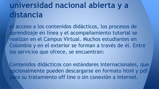 el acceso a los contenidos didácticos, los procesos de
aprendizaje en línea y el acompañamiento tutorial se
realizan en el Campus Virtual. Muchos estudiantes en
Colombia y en el exterior se forman a través de él. Entre
los servicios que ofrece, se encuentran:
Contenidos didácticos con estándares internacionales, que
opcionalmente pueden descargarse en formato html y pdf
para su tratamiento off line o sin conexión a Internet.
universidad nacional abierta y a
distancia
 