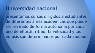 presentamos cursos dirigidos a estudiantes
de diferentes áreas académicas que puede
ser revisado de forma autónoma por cada
uno de ellos.El ritmo, la velocidad y los
énfasis son determinados por cada alumno.
Universidad nacional
 