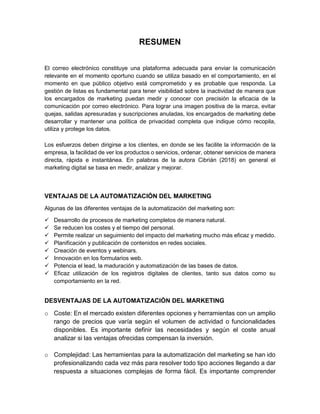 RESUMEN
El correo electrónico constituye una plataforma adecuada para enviar la comunicación
relevante en el momento oportuno cuando se utiliza basado en el comportamiento, en el
momento en que público objetivo está comprometido y es probable que responda. La
gestión de listas es fundamental para tener visibilidad sobre la inactividad de manera que
los encargados de marketing puedan medir y conocer con precisión la eficacia de la
comunicación por correo electrónico. Para lograr una imagen positiva de la marca, evitar
quejas, salidas apresuradas y suscripciones anuladas, los encargados de marketing debe
desarrollar y mantener una política de privacidad completa que indique cómo recopila,
utiliza y protege los datos.
Los esfuerzos deben dirigirse a los clientes, en donde se les facilite la información de la
empresa, la facilidad de ver los productos o servicios, ordenar, obtener servicios de manera
directa, rápida e instantánea. En palabras de la autora Cibrián (2018) en general el
marketing digital se basa en medir, analizar y mejorar.
VENTAJAS DE LA AUTOMATIZACIÓN DEL MARKETING
Algunas de las diferentes ventajas de la automatización del marketing son:
 Desarrollo de procesos de marketing completos de manera natural.
 Se reducen los costes y el tiempo del personal.
 Permite realizar un seguimiento del impacto del marketing mucho más eficaz y medido.
 Planificación y publicación de contenidos en redes sociales.
 Creación de eventos y webinars.
 Innovación en los formularios web.
 Potencia el lead, la maduración y automatización de las bases de datos.
 Eficaz utilización de los registros digitales de clientes, tanto sus datos como su
comportamiento en la red.
DESVENTAJAS DE LA AUTOMATIZACIÓN DEL MARKETING
o Coste: En el mercado existen diferentes opciones y herramientas con un amplio
rango de precios que varía según el volumen de actividad o funcionalidades
disponibles. Es importante definir las necesidades y según el coste anual
analizar si las ventajas ofrecidas compensan la inversión.
o Complejidad: Las herramientas para la automatización del marketing se han ido
profesionalizando cada vez más para resolver todo tipo acciones llegando a dar
respuesta a situaciones complejas de forma fácil. Es importante comprender
 