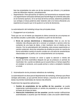 bien las propiedades de cada una de las opciones que ofrecen y no perderse
entre las diferentes mejoras y actualizaciones.
o Segmentación: Para aprovechar al máximo una herramienta es necesario hacer
una segmentación exhaustiva del lead para hacerle llegar el contenido adecuado
en el momento oportuno. Si no se hace de forma correcta, estaremos perdiendo
sus ventajas e incluso podemos estar restando valor a la marca ofreciendo una
experiencia al usuario que no le ayude en su toma de decisiones.
La automatización del marketing incluye tres principales áreas:
1. Engagement con el producto:
Tiene que ver con el interés que despierta la oferta comercial de una empresa en
los clientes actuales o potenciales. Se gestiona a partir de dos técnicas:
 Envío de correos electrónicos e interacciones: Este es uno de los
métodos más eficaces para dar a conocer un producto o servicio entre los
contactos de una base de datos, o bien mantener vivo el interés por los
mismos. Con la automatización del marketing, este proceso experimenta un
cambio sustancial, ahora las campañas de emailing se ponen en marcha de
forma automática cuando el usuario cumple con una serie de características
relacionadas con su perfil y con su comportamiento con la empresa.
 Re-engagement: Consiste en volver a captar la atención e interés del
usuario de forma automática después de que se produzca un período de
inactividad. Así, cuando se detecta que el usuario lleva un tiempo específico
sin emplear un producto, se le puede animar a volver a emplearlo mediante
un email.
2. Automatización de los procesos reiterativos de marketing:
La automatización es clave para el departamento de marketing, al tiempo que ofrece
ventajas adicionales, ya que permite ahorrar tiempo y recursos en la ejecución de
tareas recurrentes haciéndolas de manera más eficiente.
Puede tener las siguientes aplicaciones:
 Cambio de propiedades de los perfiles de los usuarios: se puede
implementar automáticamente un cambio de propiedad a un gran volumen
de leads de la base de datos.
 Interacción instantánea con los usuarios: permite mandar notificaciones
automatizadas a usuarios que han llevado a cabo una acción determinada.
 