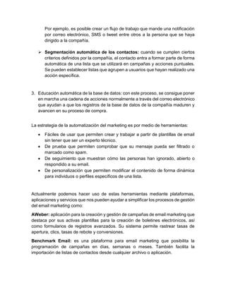 Por ejemplo, es posible crear un flujo de trabajo que mande una notificación
por correo electrónico, SMS o tweet entre otros a la persona que se haya
dirigido a la compañía.
 Segmentación automática de los contactos: cuando se cumplen ciertos
criterios definidos por la compañía, el contacto entra a formar parte de forma
automática de una lista que se utilizará en campañas y acciones puntuales.
Se pueden establecer listas que agrupen a usuarios que hayan realizado una
acción específica.
3. Educación automática de la base de datos: con este proceso, se consigue poner
en marcha una cadena de acciones normalmente a través del correo electrónico
que ayudan a que los registros de la base de datos de la compañía maduren y
avancen en su proceso de compra.
La estrategia de la automatización del marketing es por medio de herramientas:
 Fáciles de usar que permiten crear y trabajar a partir de plantillas de email
sin tener que ser un experto técnico.
 De prueba que permiten comprobar que su mensaje pueda ser filtrado o
marcado como spam.
 De seguimiento que muestran cómo las personas han ignorado, abierto o
respondido a su email.
 De personalización que permiten modificar el contenido de forma dinámica
para individuos o perfiles específicos de una lista.
Actualmente podemos hacer uso de estas herramientas mediante plataformas,
aplicaciones y servicios que nos pueden ayudar a simplificar los procesos de gestión
del email marketing como:
AWeber: aplicación para la creación y gestión de campañas de email marketing que
destaca por sus activas plantillas para la creación de boletines electrónicos, así
como formularios de registros avanzados. Su sistema permite rastrear tasas de
apertura, clics, tasas de rebote y conversiones.
Benchmark Email: es una plataforma para email marketing que posibilita la
programación de campañas en días, semanas o meses. También facilita la
importación de listas de contactos desde cualquier archivo o aplicación.
 