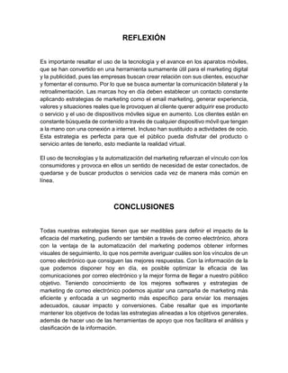 REFLEXIÓN
Es importante resaltar el uso de la tecnología y el avance en los aparatos móviles,
que se han convertido en una herramienta sumamente útil para el marketing digital
y la publicidad, pues las empresas buscan crear relación con sus clientes, escuchar
y fomentar el consumo. Por lo que se busca aumentar la comunicación bilateral y la
retroalimentación. Las marcas hoy en día deben establecer un contacto constante
aplicando estrategias de marketing como el email marketing, generar experiencia,
valores y situaciones reales que le provoquen al cliente querer adquirir ese producto
o servicio y el uso de dispositivos móviles sigue en aumento. Los clientes están en
constante búsqueda de contenido a través de cualquier dispositivo móvil que tengan
a la mano con una conexión a internet. Incluso han sustituido a actividades de ocio.
Esta estrategia es perfecta para que el público pueda disfrutar del producto o
servicio antes de tenerlo, esto mediante la realidad virtual.
El uso de tecnologías y la automatización del marketing refuerzan el vínculo con los
consumidores y provoca en ellos un sentido de necesidad de estar conectados, de
quedarse y de buscar productos o servicios cada vez de manera más común en
línea.
CONCLUSIONES
Todas nuestras estrategias tienen que ser medibles para definir el impacto de la
eficacia del marketing, pudiendo ser también a través de correo electrónico, ahora
con la ventaja de la automatización del marketing podemos obtener informes
visuales de seguimiento, lo que nos permite averiguar cuáles son los vínculos de un
correo electrónico que consiguen las mejores respuestas. Con la información de la
que podemos disponer hoy en día, es posible optimizar la eficacia de las
comunicaciones por correo electrónico y la mejor forma de llegar a nuestro público
objetivo. Teniendo conocimiento de los mejores softwares y estrategias de
marketing de correo electrónico podemos ajustar una campaña de marketing más
eficiente y enfocada a un segmento más específico para enviar los mensajes
adecuados, causar impacto y conversiones. Cabe resaltar que es importante
mantener los objetivos de todas las estrategias alineadas a los objetivos generales,
además de hacer uso de las herramientas de apoyo que nos facilitara el análisis y
clasificación de la información.
 