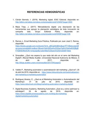 REFERENCIAS HEMOGRÁFICAS
1. Cibrián Barredo, I. (2018). Marketing digital. ESIC Editorial, disponible en:
http://elibro.net.talisis.remotexs.co/es/ereader/unid/123402?page=3SIC
2. Mejía Trejo, J. (2017). Mercadotecnia digital: una descripción de las
herramientas que apoyan la planeación estratégica de toda innovación de
campaña web. Grupo Editorial Patria, disponible en:
http://elibro.net.talisis.remotexs.co/es/ereader/unid/40496?page=436
3. Ramos J., Email Marketing Guía Práctica, Publicado por Juan José C. Ramos,
disponible en:
https://books.google.com.mx/books?id=k_eBCgAAQBAJ&pg=PT10&dq=plantill
as+para+emails&hl=es&sa=X&ved=0ahUKEwiHuOXXgc7gAhVGeKwKHQBgB
FYQ6AEIMzAC#v=onepage&q=plantillas%20para%20emails&f=false
4. Smacaltan, ¿Qué nos espera lo que resta del año en el ramo del Marketing
Digital?, #Social Media Acatlán, Universidad Nacional Autónoma de México, 6
de abril de 2017, disponible en:
http://blogs.acatlan.unam.mx/smacatlan/2017/04/page/2/
5. Valdés P., Marketing automation o automatización del marketing: ¿Qué es?, 25
de abril de 2019, disponible en: https://www.inboundcycle.com/automatizacion-
del-marketing-o-marketing-automation
6. Rodriguez Alvarez, E., ¿Qué es el Marketing Automation o Automatización del
Marketing?, 31 de julio de 2019, disponible en:
https://www.iebschool.com/blog/marketing-automation-marketing-digital/
7. Digital Business Academy, Marketing Automation ¿Qué es y cómo optimizar tu
estrategia?, 24 de agosto de 2019, disponible en:
https://www.digitalbusinessacademy.com.mx/blog-de-marketing-
digital/marketing-automation
 