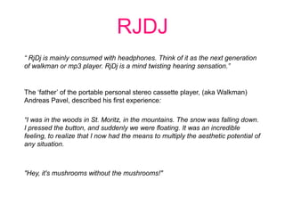 RJDJ  “ RjDj is mainly consumed with headphones. Think of it as the next generation of walkman or mp3 player. RjDj is a mind twisting hearing sensation.” The ‘father’ of the portable personal stereo cassette player, (aka Walkman) Andreas Pavel, described his first experience: “I was in the woods in St. Moritz, in the mountains. The snow was falling down. I pressed the button, and suddenly we were floating. It was an incredible feeling, to realize that I now had the means to multiply the aesthetic potential of any situation. &quot;Hey, it&apos;s mushrooms without the mushrooms!&quot; 