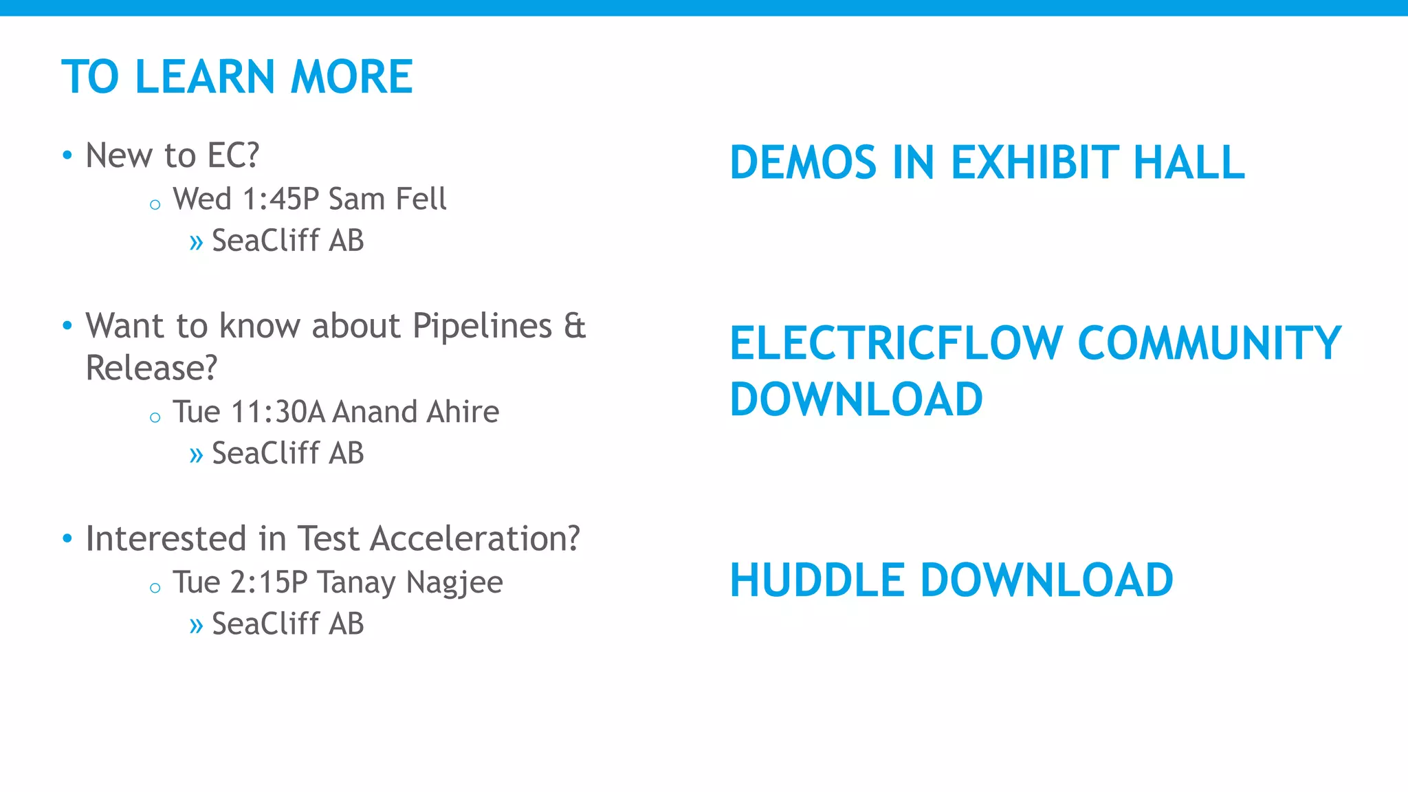 TO LEARN MORE
• New to EC?
o Wed 1:45P Sam Fell
» SeaCliff AB
• Want to know about Pipelines &
Release?
o Tue 11:30A Anand Ahire
» SeaCliff AB
• Interested in Test Acceleration?
o Tue 2:15P Tanay Nagjee
» SeaCliff AB
DEMOS IN EXHIBIT HALL
ELECTRICFLOW COMMUNITY
DOWNLOAD
HUDDLE DOWNLOAD
 