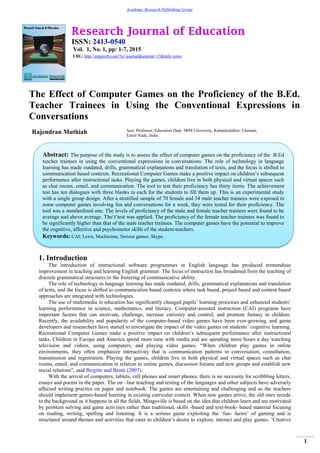 Research Journal of Education
ISSN: 2413-0540
Vol. 1, No. 1, pp: 1-7, 2015
URL: http://arpgweb.com/?ic=journal&journal=15&info=aims
1
Academic Research Publishing Group
The Effect of Computer Games on the Proficiency of the B.Ed.
Teacher Trainees in Using the Conventional Expressions in
Conversations
Rajendran Muthiah Asst. Professor, Education Dept. SRM University, Kattankulathur, Chennai,
Tamil Nadu, India
1. Introduction
The introduction of instructional software programmes in English language has produced tremendous
improvement in teaching and learning English grammar. The focus of instruction has broadened from the teaching of
discrete grammatical structures to the fostering of communicative ability.
The role of technology in language learning has made outdated, drills, grammatical explanations and translation
of texts, and the focus is shifted to communication based contexts where task based, project based and content based
approaches are integrated with technologies.
The use of multimedia in education has significantly changed pupils‟ learning processes and enhanced students‟
learning performance in science, mathematics, and literacy. Computer-assisted instruction (CAI) programs have
important factors that can motivate, challenge, increase curiosity and control, and promote fantasy in children.
Recently, the availability and popularity of the computer-based video games have been ever-growing, and game
developers and researchers have started to investigate the impact of the video games on students‟ cognitive learning.
Recreational Computer Games make a positive impact on children‟s subsequent performance after instructional
tasks. Children in Europe and America spend more time with media and are spending more hours a day watching
television and videos, using computers, and playing video games. “When children play games in online
environments, they often emphasize interactivity that is communication patterns in conversation, consultation,
transmission and registration. Playing the games, children live in both physical and virtual spaces such as chat
rooms, email, and communication in relation to online games, discussion forums and new groups and establish new
social relations”, said Birgitte and Bente (2007).
With the arrival of computers, tablets, cell phones and smart phones, there is no necessity for scribbling letters,
essays and poems in the paper. The on –line teaching and testing of the languages and other subjects have adversely
affected writing practice on paper and notebook. The games are entertaining and challenging and so the teachers
should implement games-based learning in existing curricular context. When new games arrive, the old ones recede
to the background as it happens in all the fields. Mingoville is based on the idea that children learn and are motivated
by problem solving and game activities rather than traditional, skills -based and text-book- based material focusing
on reading, writing, spelling and listening. It is a serious game exploiting the „fun- factor‟ of gaming and is
structured around themes and activities that cater to children‟s desire to explore, interact and play games. „Creative
Abstract: The purpose of the study is to assess the effect of computer games on the proficiency of the B.Ed
teacher trainees in using the conventional expressions in conversations. The role of technology in language
learning has made outdated, drills, grammatical explanations and translation of texts, and the focus is shifted to
communication based contexts. Recreational Computer Games make a positive impact on children‟s subsequent
performance after instructional tasks. Playing the games, children live in both physical and virtual spaces such
as chat rooms, email, and communication. The tool to test their proficiency has thirty items. The achievement
test has ten dialogues with three blanks in each for the students to fill them up. This is an experimental study
with a single group design. After a stratified sample of 70 female and 34 male teacher trainees were exposed to
some computer games involving fun and conversations for a week, they were tested for their proficiency. The
tool was a standardized one. The levels of proficiency of the male and female teacher trainees were found to be
average and above average. The„t‟test was applied. The proficiency of the female teacher trainees was found to
be significantly higher than that of the male teacher trainees. The computer games have the potential to improve
the cognitive, affective and psychomotor skills of the student-teachers.
Keywords: CAI; Lexis; Machinima; Serious games; Skype.
 