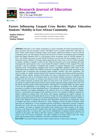 Research Journal of Education
ISSN: 2413-0540
Vol. 1, No. 4, pp: 35-49, 2015
URL: http://arpgweb.com/?ic=journal&journal=15&info=aims
*Corresponding Author
35
Academic Research Publishing Group
Factors Influencing Unequal Cross Border Higher Education
Students’ Mobility in East African Community
Stephen Odebero* Masinde Muliro University of Science and Technology, Kenya
Ulf Engel Center for Area Studies, University of Leipzig, Germany
Mathias Middell Center for Area Studies, University of Leipzig, Germany
Abstract: Education is now widely recognized as a scarce commodity but whose investment leads to
future pecuniary and non pecuniary returns. Individuals invest in human capital (HC) with hope for
future returns, while family investments expect social returns. Indeed governments in the East African
Community (EAC) are motivated by the perceived social rate of returns. An emerging school of thought
holds that Higher Education (HE) is a big business whose investment must be carefully planned. In
EAC, cross border movement in search for HE has been to say the least, the most unequal. In her own
admission, Kenya’s Minister of Foreign Affairs stated that the country loses over ksh 2 billion annually
in students’ mobility to Uganda in search for HE. While this has gone on for years unabated, this study
interrogates the central question: why is cross border HE students’ mobility in EAC unequal? The study
generates a four tier typology of integration that includes (i) stagnant integration (LL), (ii)moribund
integration (LH), (iii)synergistic integration (HL) and (iv) inequitable integration (HH) based on the
relationship between students’ HE mobility and levels of inequality. Overall, the study advocates for the
synergistic type of integration that encourages higher students’ mobility with lower inequalities. The
study was done as a spatial variation based on the concept of extreme case selection and the most likely
condition. Kenya, Uganda, Tanzania and Rwanda were seen as influential cases to be included in the
study. Uganda was seen as the destination point for cross border students movement, while Kenya and
Rwanda were the exit points. An extensive but selective review of existing literature was also done as
well as modest collection of primary data which was done prior to the research visit. Greater premium
was placed on empirical data and government reports. Quality appraisal strategy adapted was in line with
the central research question in the initial proposal. Heterogeneity of included studies, the likely impact
of bias and the applicability of the findings were also addressed. Inequitable cross border students’
movement is a product of many interrelated factors. The dominance of cross border students in Uganda’s
tertiary institutions was largely attributable to the relatively lower cost of higher education in Uganda.
However, varied tuition fees charged by HE institutions in EAC was a product of different corporate tax
regimes instituted by partner states with Kenya and Tanzania registering the highest corporate tax
regimes while Uganda and Rwanda had the lowest. Overall, the study established that asymmetries in
systems of education practiced in EAC has disadvantaged Kenya as a destination of students mobility in
search of HE. Students in Uganda and Tanzania, upon sitting their Advanced level examinations, expect
to complete their basic university education in 3 years. Studying in Kenya, Rwanda or Burundi, would
mean they are subjected to a 4 year curriculum and this would lead to unnecessary increase in duration
and total costs. In the short run, universities in Kenya should consider reducing tuition fees in order to
stem students’ movement to Uganda and possibly attract students from other countries in the region,
however, in the long run, the EAC member states may need to establish a more comprehensive strategy
to equalize tuition fees. To achieve this it may involve establishment of equalized taxation measures for
education in the region. The reality is that EAC requires a unified system of education be it the 7-4-2-3
system or the 8-4-4 system of education. This idea is alluded to by article 102(e) of the EAC Treaty
which requires partner states to harmonize curricular, examination and certification.
Keywords: Cross border; Mobility; Equalize taxation; Higher education; Unified system of education.
 