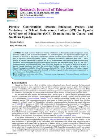 Research Journal of Education
ISSN(e): 2413-0540, ISSN(p): 2413-8886
Vol. 3, No. 8, pp: 81-96, 2017
URL: http://arpgweb.com/?ic=journal&journal=15&info=aims
*Corresponding Author
81
Academic Research Publishing Group
Parents’ Contributions towards Education Process and
Variations in School Performance Indices (SPI) in Uganda
Certificate of Education (UCE) Examinations in Central and
Northern Uganda
Odama Stephen*
Faculty of Education and Humanities, Gulu University, P.O.Box, 166, Gulu, Uganda
Betty Akullu Ezati School of Education, Makerere University, P.O.Box, 7062, Kampala, Uganda
1. Introduction
Uganda has always shown efforts in building a strong educational sector through accepting the International
Community decision to make sure that by the year 2015, it attained universal access to quality basic education.
Uganda formulated the policies of Universal Primary Education (UPE), 1997; Universal Secondary Education (USE)
2007; liberalization of establishment of educational institutions; provision of educational loans in higher institutions
and affirmative action for girls and persons with disabilities to help to increase access to quality education for all.
But for more than three decades the candidates from Central Region of Uganda have been performing better
than their counterparts from Northern Uganda in public examinations including Uganda Certificate of Education
(UCE) examinations (Vision Education Consults, 2011). In Districts from Central Uganda, 13% to 18% of the
candidates who sat UCE examinations during the year passed in Division one while in Districts from Northern
Uganda, 0% to slightly over 6% of the candidates who sat the examinations during the same year passed in Division
one (UNEB, 2011). Similarly, in (2009) UCE examinations, all the Candidates of some schools in Central Region
passed in grade one. The best candidates in Central Uganda all scored Candidates‘ Performance Averages (CPA) or
aggregate eight (8) in their eight (8) best subjects but the best candidates‘ scores in Northern Uganda Districts were
from aggregate 13 to 27 in their best 8 subjects. Lastly, five schools out of top ten best performing schools who had
School Performance Averages (SPAs) ranging from 1.02 to 1.51 implying that majority of the candidates were
getting Distinction 1 or 2, while the schools from Northern Uganda had SPAs ranging from 1.80 to 3.30 implying
that majority of the candidates were obtaining Credits 3 and below (Uganda Government, 1992).
In this paper, performances in UCE examinations were measured and compared using School Performance
Indices (SPI) (School Means expressed as percentage) Mwai and Hassan (2009) that are ―annual measure‖ of test
score performance of schools (API, 2010). Performance Index models developed follow same general principle of
measuring student performance based on the percent of students scoring in each achievement level. More points are
awarded for students scoring at the highest levels and earn more points for higher grades. These points are averaged
for the school and the result is the School Performance Index (SPI). School Performance Index models can mitigate
one of the frequently cited cautions about using Status models in accountability systems that evaluating schools only
on the percent of students might motivate schools to concentrate their efforts on the so-called "good students"—
Abstract: The study examined the level of parents‘ contributions to their children‘s education process and its
influence on SPI in UCE examinations in Central and Northern Uganda. The objective was to investigate the
influence of the levels of the parents‘ contributions towards education process of their children on the SPI in
UCE in schools in Central and Northern Uganda. Quantitative and qualitative approaches were used. 72 school
leaders, 80 teachers, 140 students, 12 parents and 10 Key Informants (KI) participated. Data was collected using
interviews, questionnaires and Informal Conversational Interview and analysed to obtain SPA, SPI and RSPC,
frequency counts, percentages and using t-test. The result showed that the Parents of students in schools in
Central Uganda contributed more than the parents from Northern Uganda. This has resulted in schools in
Central Uganda achieving higher School Performance Indices (69% ≤ 118%) than schools in Northern Uganda
(71% ≤ 163%) School leaders, especially, of schools in Northern Uganda therefore need to encourage parents to
contribute more in their children‘s school.
Keywords: School performance index; School Performance average (Aggregates); Performance; Parents‘ contributions;
Variations; Education process.
 