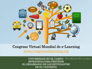 Congreso Virtual Mundial de e-Learning 
www.congresoelearning.org 
UNIVERSIDAD EN EL CAMPO: 
ESTRATEGIA PARA PREVENIR 
EL DESARRAIGO DE LOS ESTUDIANTES 
DE SU CONTEXTO 
Dora Miryam Ríos Londoño 
 