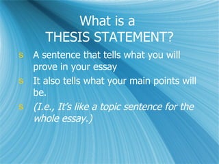 What is a  THESIS STATEMENT? A sentence that tells what you will prove in your essay It also tells what your main points will be. (I.e., It’s like a topic sentence for the whole essay.) 