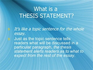 What is a  THESIS STATEMENT? It’s like a topic sentence for the whole essay. Just as the topic sentence tells readers what will be discussed in a particular paragraph,  the thesis statement alerts readers as to what to expect from the rest of the essay. 