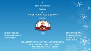 A
Final presentation
Training
At
“WEST CENTRAL RAILWAY”
(KOTA)
PRESENTED BY:
Rajkumar Meena
4th year, EE
17TEC2EE203
DEPARTMENT OF ELECTRICALENGINEERING
VIVEKANANDA GLOBAL UNIVERSITY
JAGATPURA,JAIPUR 302017
SUBMITTED TO:
Mr Govind Rai Goyal
Associate prof.
2020
 
