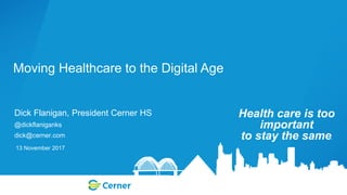 Dick Flanigan, President Cerner HS
@dickflaniganks
dick@cerner.com
Moving Healthcare to the Digital Age
Health care is too
important
to stay the same.
13 November 2017
 