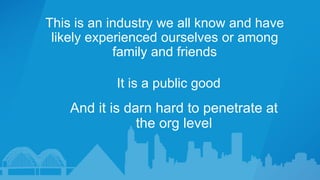 This is an industry we all know and have
likely experienced ourselves or among
family and friends
And it is darn hard to penetrate at
the org level
It is a public good
 