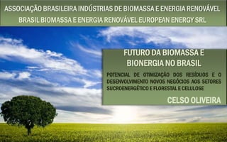 ASSOCIAÇÃO BRASILEIRA INDÚSTRIAS DE BIOMASSA E ENERGIA RENOVÁVEL
    BRASIL BIOMASSA E ENERGIA RENOVÁVEL EUROPEAN ENERGY SRL



                                    FUTURO DA BIOMASSA E
                                     BIONERGIA NO BRASIL
                              POTENCIAL DE OTIMIZAÇÃO DOS RESÍDUOS E O
                              DESENVOLVIMENTO NOVOS NEGÓCIOS AOS SETORES
                              SUCROENERGÉTICO E FLORESTAL E CELULOSE

                                                    CELSO OLIVEIRA
 