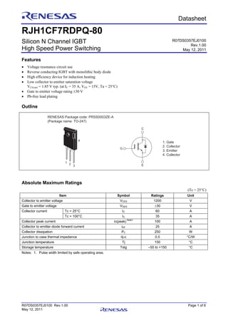 R07DS0357EJ0100 Rev.1.00 Page 1 of 6
May 12, 2011
Preliminary Datasheet
RJH1CF7RDPQ-80
Silicon N Channel IGBT
High Speed Power Switching
Features
• Voltage resonance circuit use
• Reverse conducting IGBT with monolithic body diode
• High efficiency device for induction heating
• Low collector to emitter saturation voltage
VCE(sat) = 1.85 V typ. (at IC = 35 A, VGE = 15V, Ta = 25°C)
• Gate to emitter voltage rating ±30 V
• Pb-free lead plating
Outline
1. Gate
2. Collector
3. Emitter
4. Collector
C
G
E
1 2
3
4
RENESAS Package code: PRSS0003ZE-A
(Package name: TO-247)
Absolute Maximum Ratings
(Tc = 25°C)
Item Symbol Ratings Unit
Collector to emitter voltage VCES 1200 V
Gate to emitter voltage VGES ±30 V
Tc = 25°C IC 60 ACollector current
Tc = 100°C IC 35 A
Collector peak current ic(peak)
Note1
100 A
Collector to emitter diode forward current iDF 25 A
Collector dissipation PC 250 W
Junction to case thermal impedance θj-c 0.5 °C/W
Junction temperature Tj 150 °C
Storage temperature Tstg –55 to +150 °C
Notes: 1. Pulse width limited by safe operating area.
R07DS0357EJ0100
Rev.1.00
May 12, 2011
 